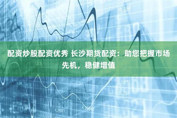 配资炒股配资优秀 长沙期货配资：助您把握市场先机，稳健增值