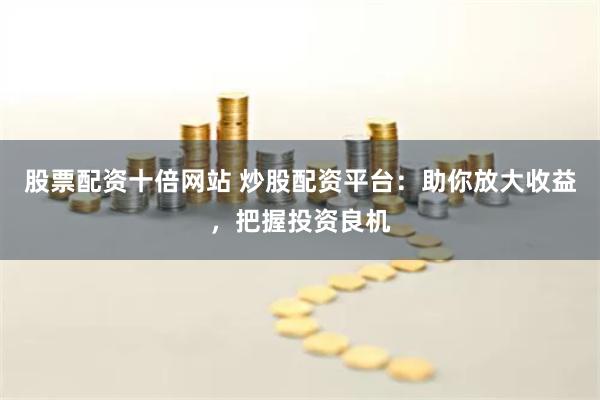 股票配资十倍网站 炒股配资平台：助你放大收益，把握投资良机