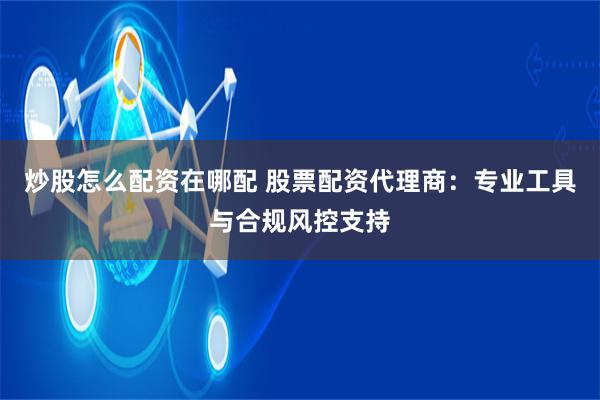 炒股怎么配资在哪配 股票配资代理商：专业工具与合规风控支持